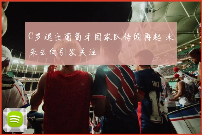 C罗退出葡萄牙国家队传闻再起 未来去向引发关注