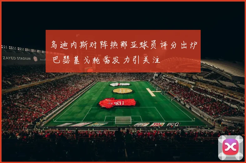 乌迪内斯对阵热那亚球员评分出炉 巴瑟基戈轮番发力引关注