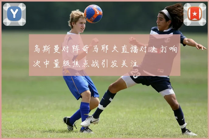 乌斯曼对阵奇马耶夫直播对决打响次中量级焦点战引发关注