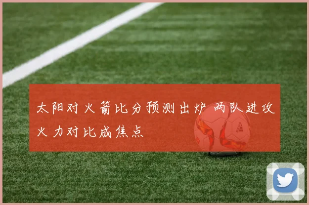 太阳对火箭比分预测出炉 两队进攻火力对比成焦点