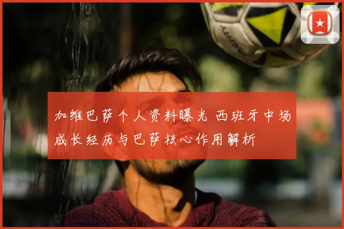 加维巴萨个人资料曝光 西班牙中场成长经历与巴萨核心作用解析