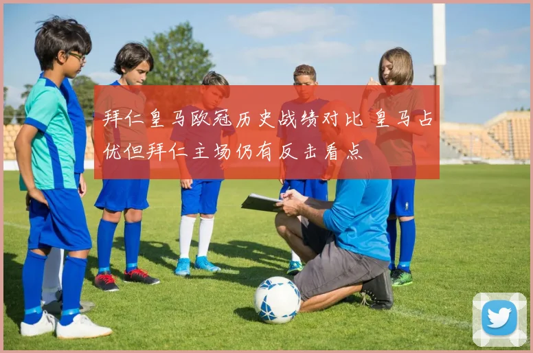 拜仁皇马欧冠历史战绩对比 皇马占优但拜仁主场仍有反击看点