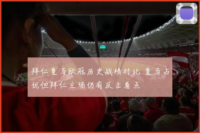拜仁皇马欧冠历史战绩对比 皇马占优但拜仁主场仍有反击看点
