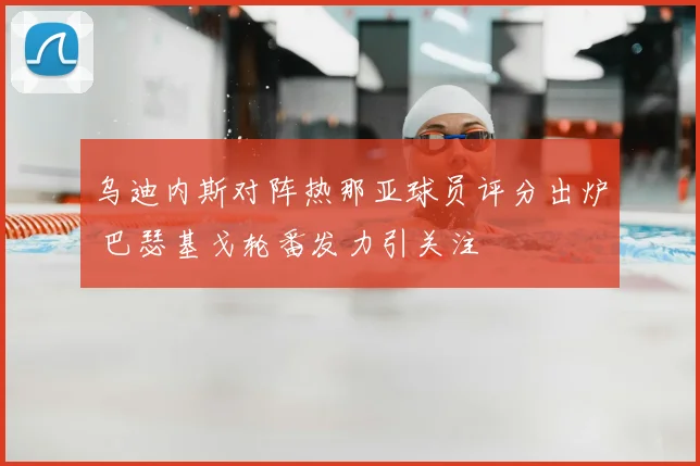 乌迪内斯对阵热那亚球员评分出炉 巴瑟基戈轮番发力引关注