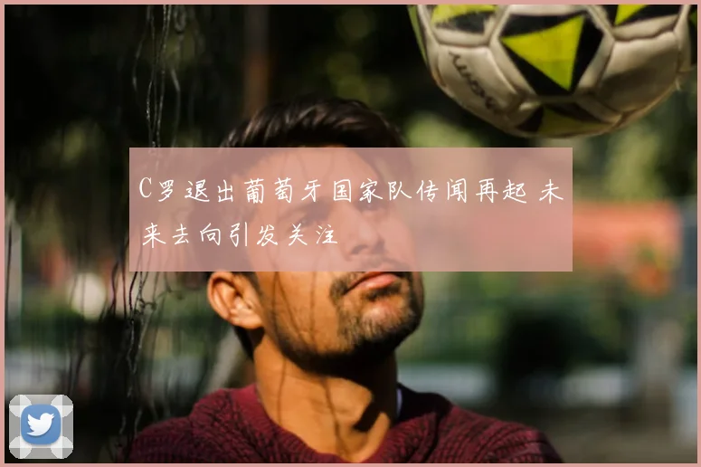 C罗退出葡萄牙国家队传闻再起 未来去向引发关注