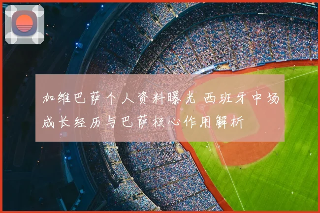 加维巴萨个人资料曝光 西班牙中场成长经历与巴萨核心作用解析